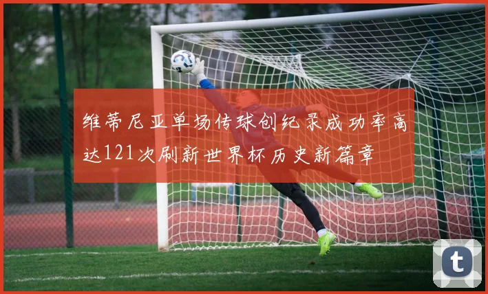 维蒂尼亚单场传球创纪录成功率高达121次刷新世界杯历史新篇章