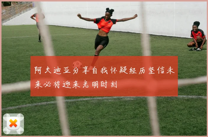 阿夫迪亚分享自我怀疑经历坚信未来必将迎来光明时刻