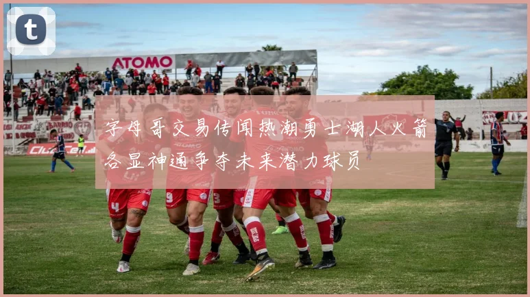 字母哥交易传闻热潮勇士湖人火箭各显神通争夺未来潜力球员