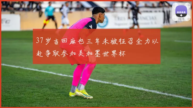 37岁吉田麻也三年未被征召全力以赴争取参加美加墨世界杯