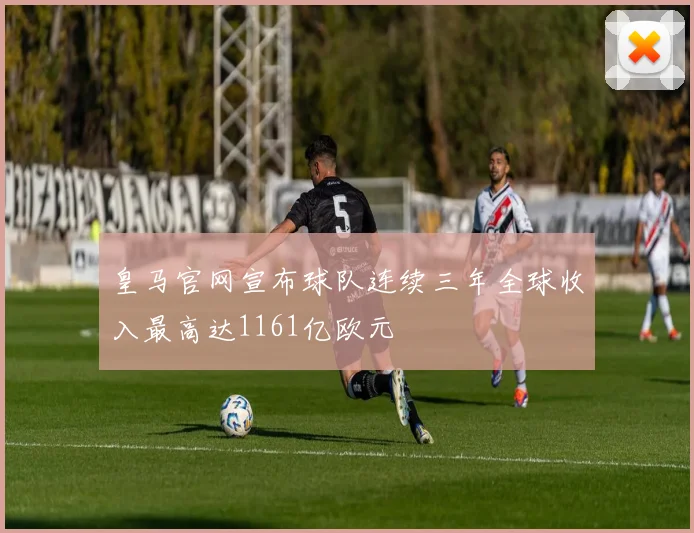皇马官网宣布球队连续三年全球收入最高达1161亿欧元