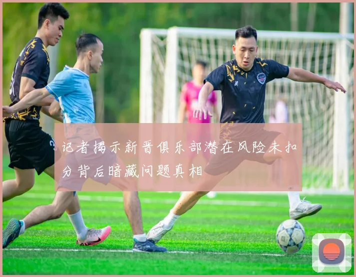 记者揭示新晋俱乐部潜在风险未扣分背后暗藏问题真相