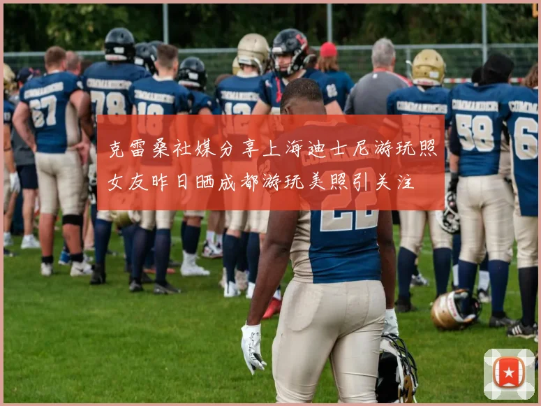 克雷桑社媒分享上海迪士尼游玩照女友昨日晒成都游玩美照引关注