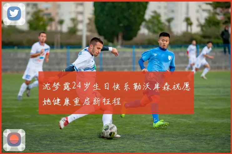 沈梦露24岁生日快乐勒沃库森祝愿她健康重启新征程