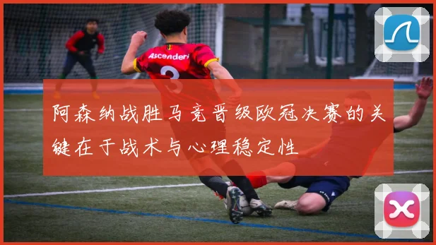 阿森纳战胜马竞晋级欧冠决赛的关键在于战术与心理稳定性