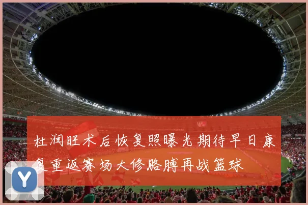 杜润旺术后恢复照曝光期待早日康复重返赛场大修胳膊再战篮球