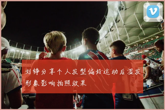 刘铮分享个人发型偏好运动后湿发形象影响拍照效果