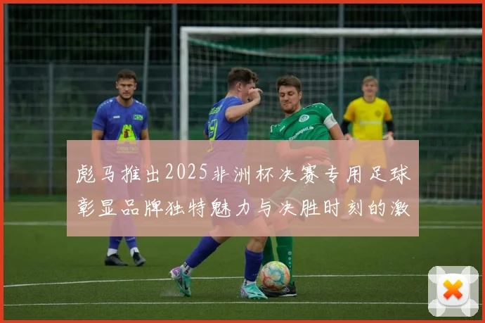 彪马推出2025非洲杯决赛专用足球彰显品牌独特魅力与决胜时刻的激情