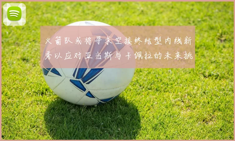 火箭队或将寻求空接终结型内线新秀以应对亚当斯与卡佩拉的未来挑战