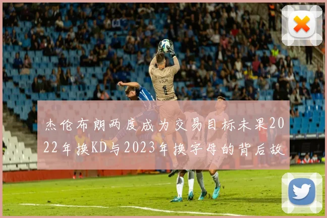 杰伦布朗两度成为交易目标未果2022年换KD与2023年换字母的背后故事