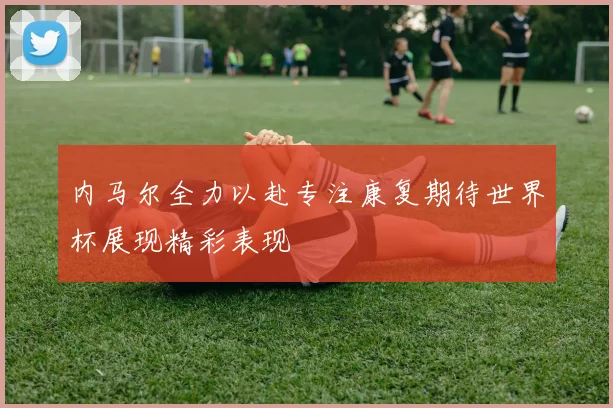 内马尔全力以赴专注康复期待世界杯展现精彩表现